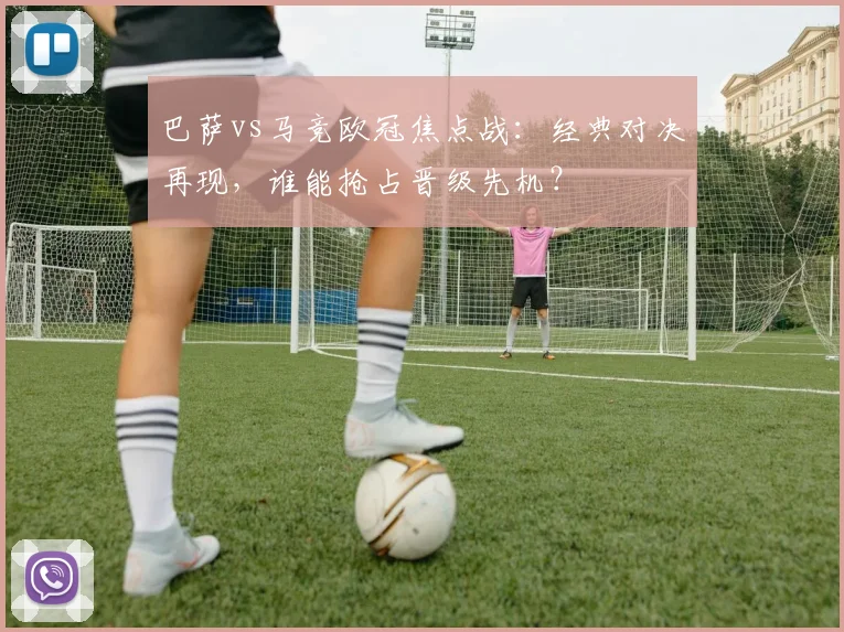 巴萨vs马竞欧冠焦点战：经典对决再现，谁能抢占晋级先机？