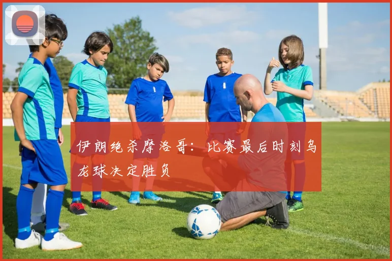 伊朗绝杀摩洛哥：比赛最后时刻乌龙球决定胜负