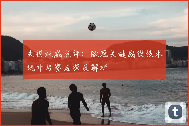 央视权威点评：欧冠关键战役技术统计与赛后深度解析