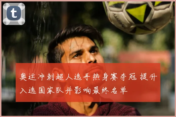 奥运冲刺超人选手热身赛夺冠 提升入选国家队并影响最终名单