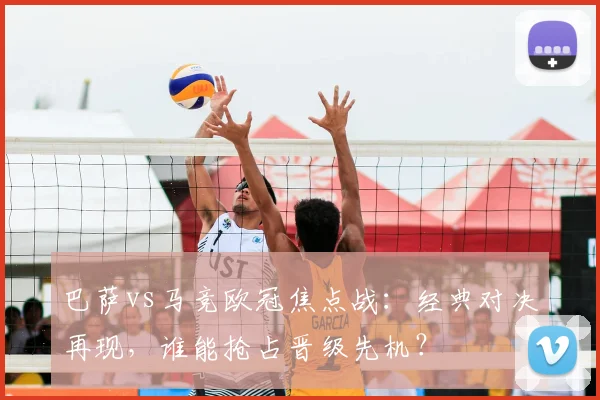 巴萨vs马竞欧冠焦点战：经典对决再现，谁能抢占晋级先机？