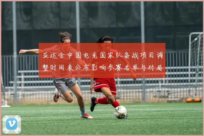 亚运会中国电竞国家队备战项目调整时间表公布影响参赛名单与对局策略