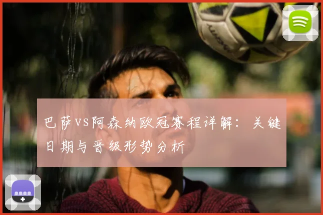 巴萨vs阿森纳欧冠赛程详解：关键日期与晋级形势分析