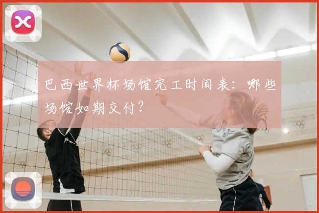 巴西世界杯场馆完工时间表：哪些场馆如期交付？