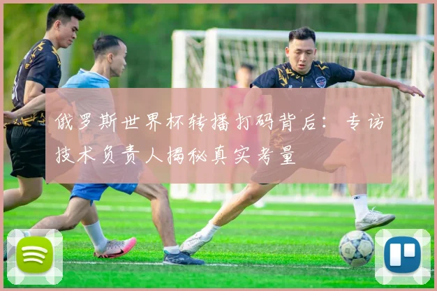 俄罗斯世界杯转播打码背后：专访技术负责人揭秘真实考量