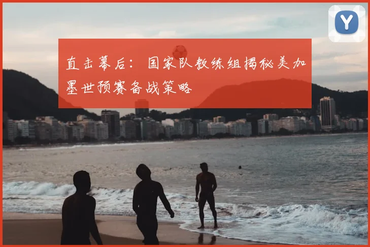 直击幕后:国家队教练组揭秘美加墨世预赛备战策略