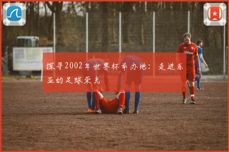 探寻2002年世界杯举办地：走进东亚的足球荣光