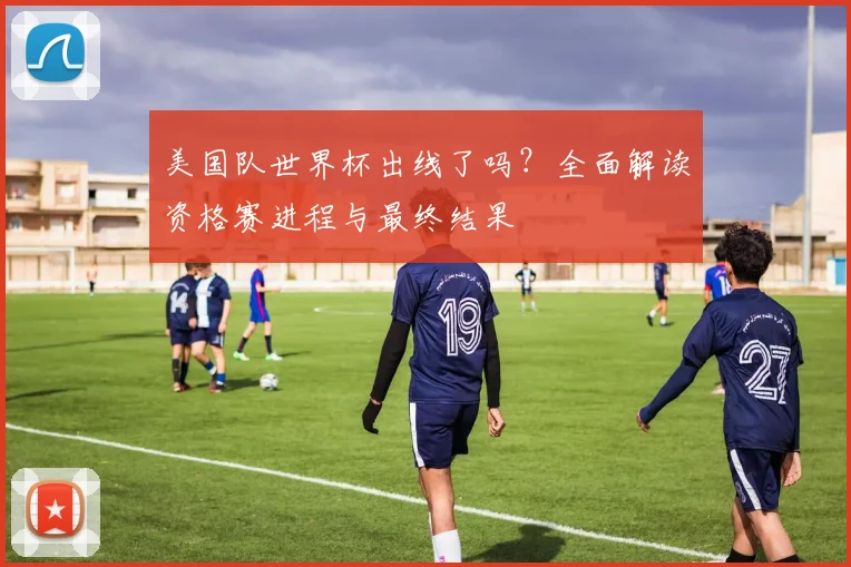 美国队世界杯出线了吗？全面解读资格赛进程与最终结果