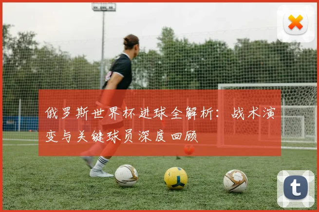 俄罗斯世界杯进球全解析：战术演变与关键球员深度回顾