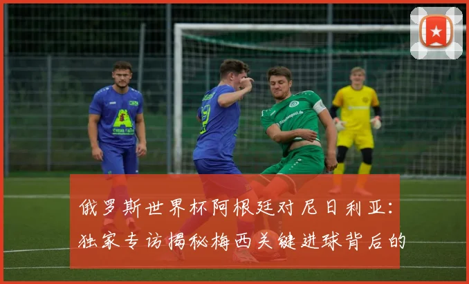 俄罗斯世界杯阿根廷对尼日利亚：独家专访揭秘梅西关键进球背后的战术