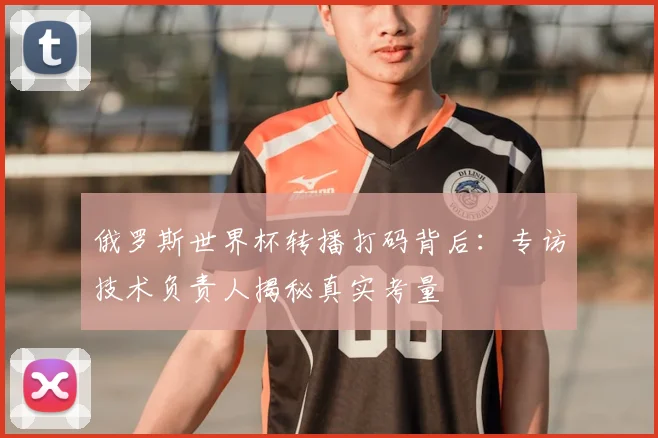 俄罗斯世界杯转播打码背后：专访技术负责人揭秘真实考量