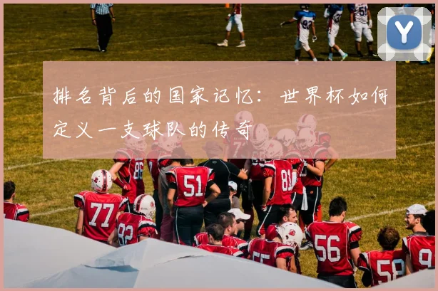 排名背后的国家记忆：世界杯如何定义一支球队的传奇